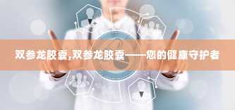 双参龙胶囊,双参龙胶囊——您的健康守护者