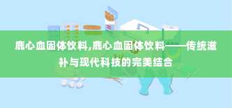 鹿心血固体饮料,鹿心血固体饮料——传统滋补与现代科技的完美结合