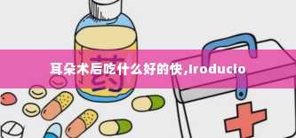 耳朵术后吃什么好的快,Iroducio