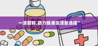 一清颗粒,助力健康生活新选择”